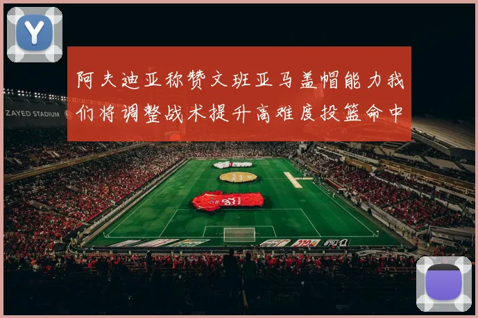 阿夫迪亚称赞文班亚马盖帽能力我们将调整战术提升高难度投篮命中率