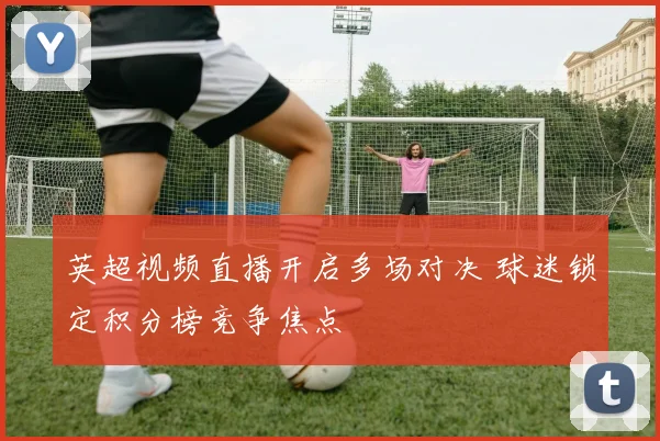 英超视频直播开启多场对决 球迷锁定积分榜竞争焦点