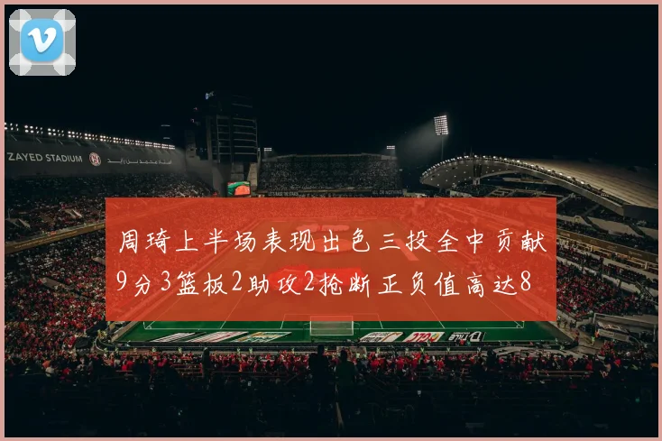 周琦上半场表现出色三投全中贡献9分3篮板2助攻2抢断正负值高达8