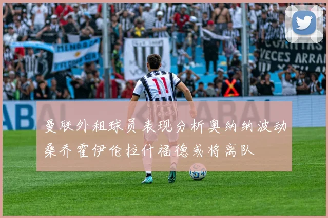 曼联外租球员表现分析奥纳纳波动桑乔霍伊伦拉什福德或将离队
