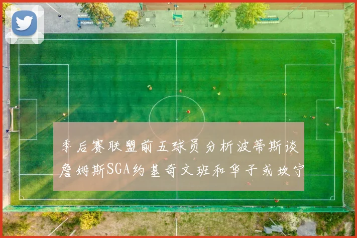 季后赛联盟前五球员分析波蒂斯谈詹姆斯SGA约基奇文班和华子或坎宁安