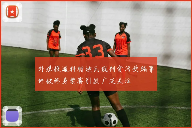 外媒报道科特迪瓦裁判贪污受贿事件被终身禁赛引发广泛关注