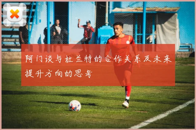 阿门谈与杜兰特的合作关系及未来提升方向的思考