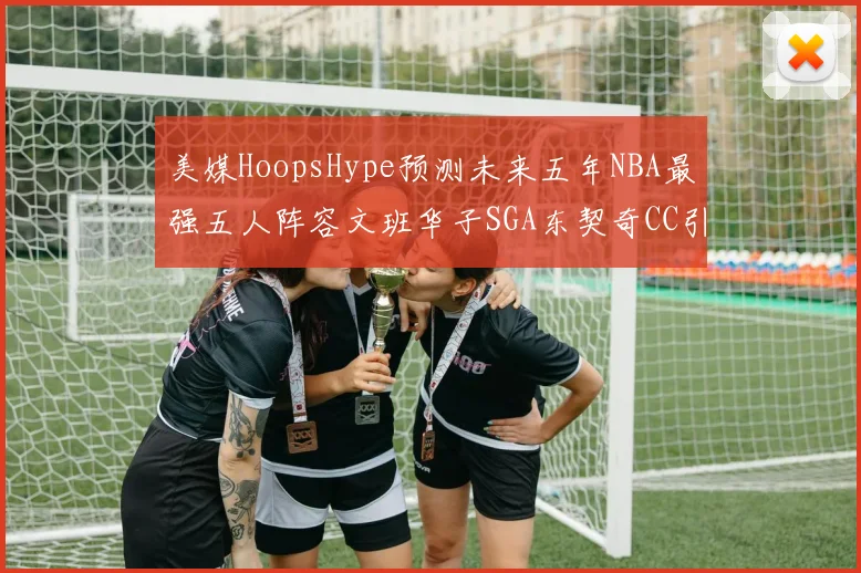 美媒HoopsHype预测未来五年NBA最强五人阵容文班华子SGA东契奇CC引发热议