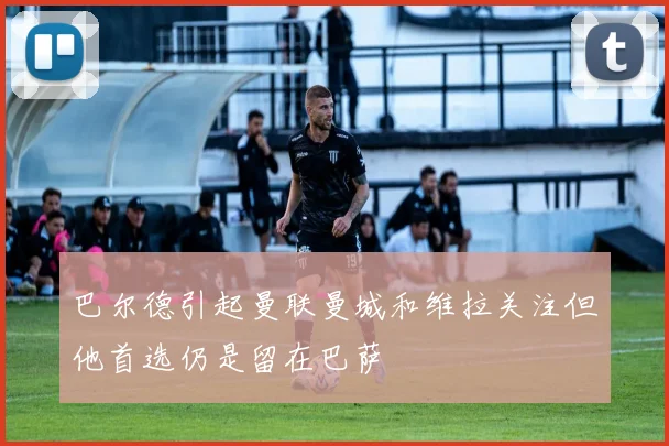巴尔德引起曼联曼城和维拉关注但他首选仍是留在巴萨