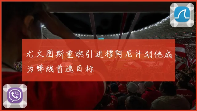 尤文图斯重燃引进穆阿尼计划他成为锋线首选目标