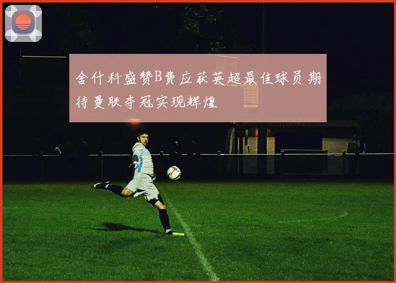 舍什科盛赞B费应获英超最佳球员期待曼联夺冠实现辉煌