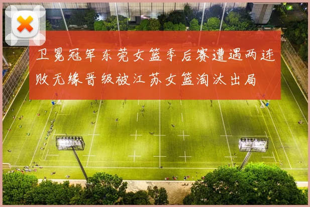 卫冕冠军东莞女篮季后赛遭遇两连败无缘晋级被江苏女篮淘汰出局