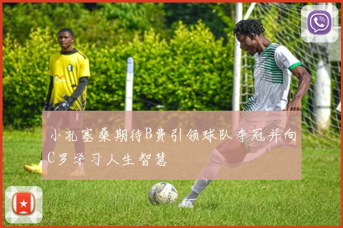 小孔塞桑期待B费引领球队夺冠并向C罗学习人生智慧
