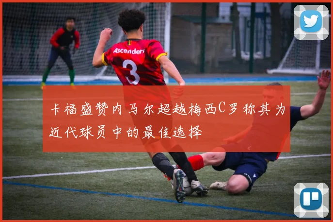 卡福盛赞内马尔超越梅西C罗称其为近代球员中的最佳选择