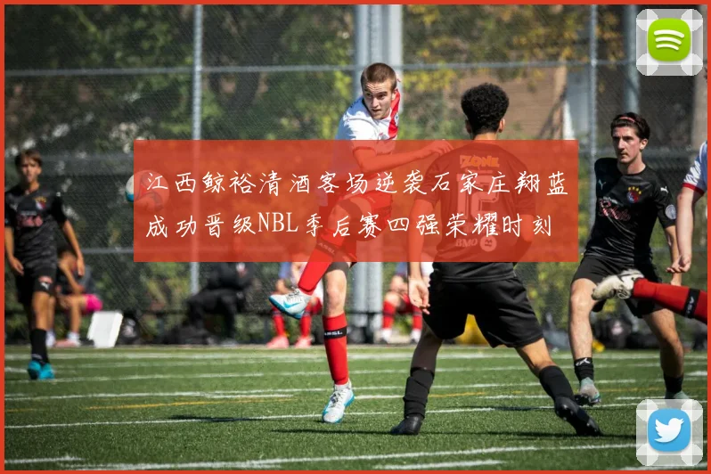 江西鲸裕清酒客场逆袭石家庄翔蓝成功晋级NBL季后赛四强荣耀时刻