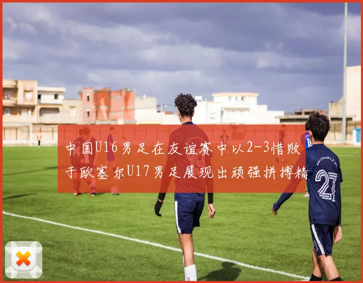 中国U16男足在友谊赛中以2-3惜败于欧塞尔U17男足展现出顽强拼搏精神
