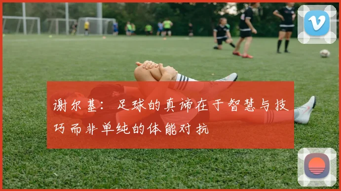 谢尔基：足球的真谛在于智慧与技巧而非单纯的体能对抗