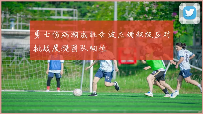 勇士伤病潮成机会波杰姆积极应对挑战展现团队韧性