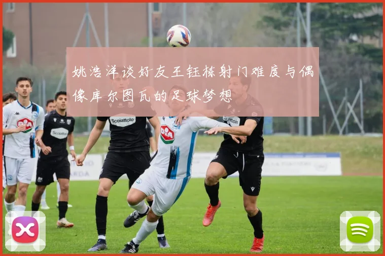 姚浩洋谈好友王钰栋射门难度与偶像库尔图瓦的足球梦想