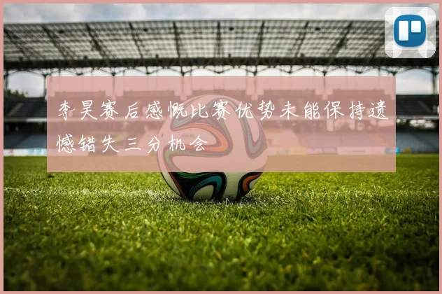 李昊赛后感慨比赛优势未能保持遗憾错失三分机会