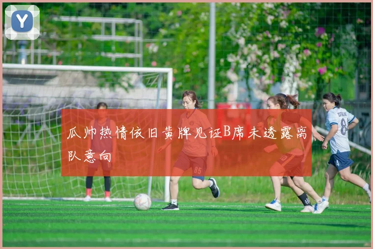 瓜帅热情依旧黄牌见证B席未透露离队意向