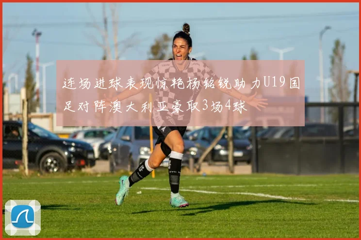 连场进球表现惊艳杨铭锐助力U19国足对阵澳大利亚豪取3场4球