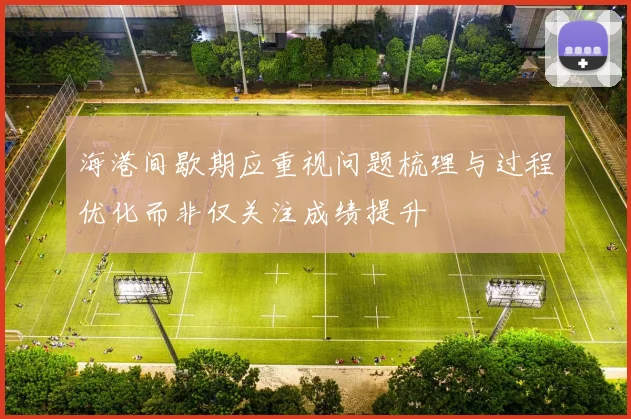 海港间歇期应重视问题梳理与过程优化而非仅关注成绩提升
