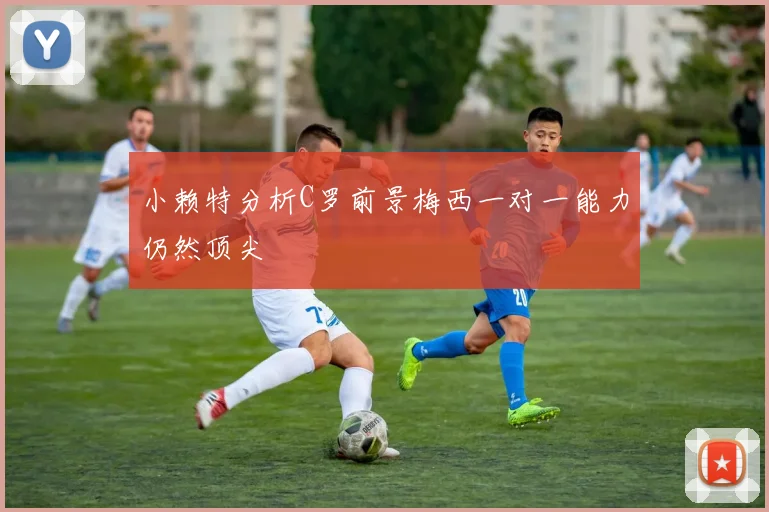 小赖特分析C罗前景梅西一对一能力仍然顶尖