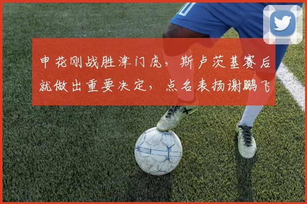 申花刚战胜津门虎，斯卢茨基赛后就做出重要决定，点名表扬谢鹏飞