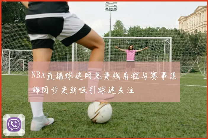 NBA直播球迷网免费线看程与赛事集锦同步更新吸引球迷关注
