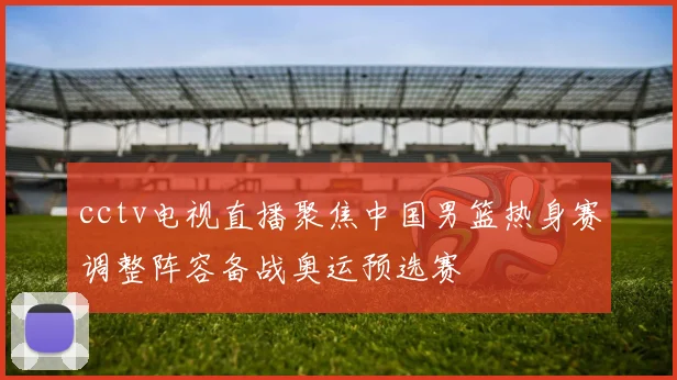 cctv电视直播聚焦中国男篮热身赛调整阵容备战奥运预选赛