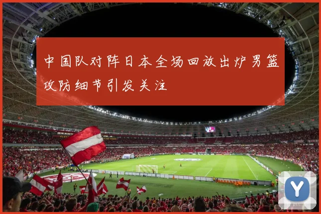 中国队对阵日本全场回放出炉男篮攻防细节引发关注