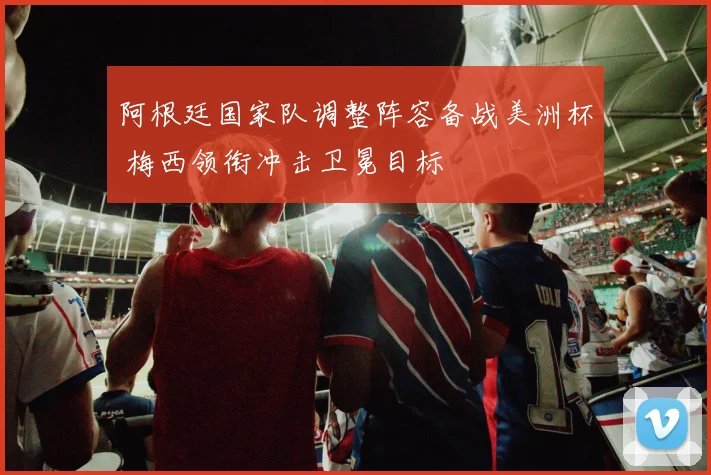 阿根廷国家队调整阵容备战美洲杯 梅西领衔冲击卫冕目标