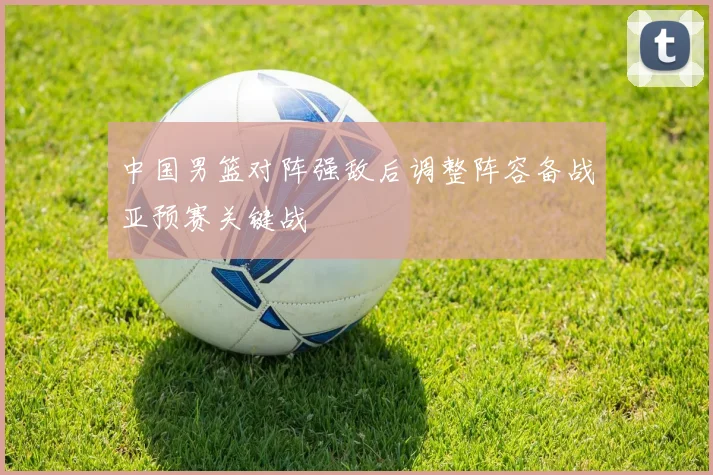 中国男篮对阵强敌后调整阵容备战亚预赛关键战