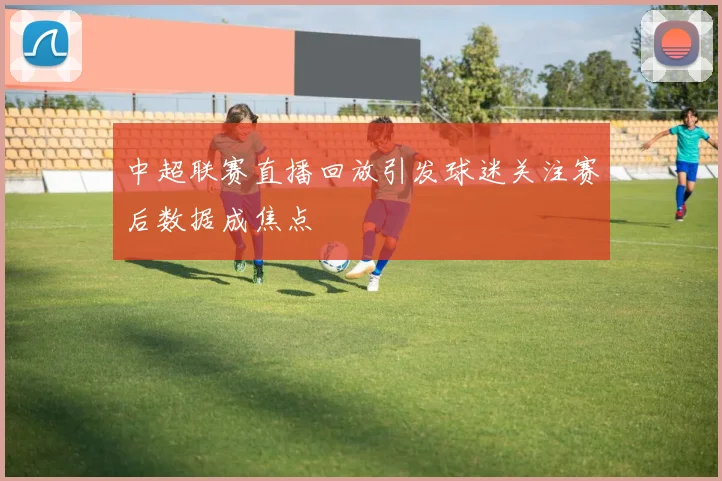 中超联赛直播回放引发球迷关注赛后数据成焦点